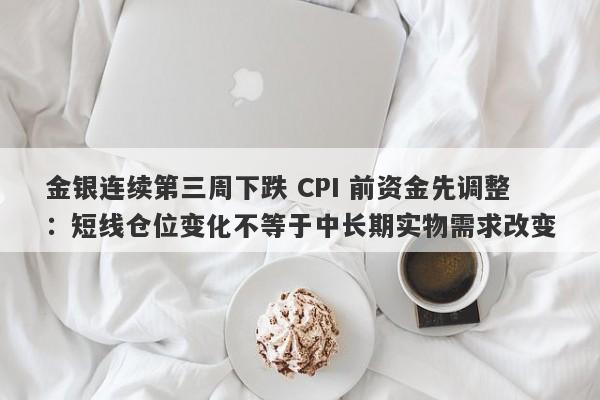 金银连续第三周下跌 CPI 前资金先调整：短线仓位变化不等于中长期实物需求改变