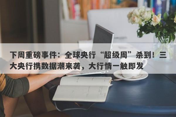 下周重磅事件：全球央行“超级周”杀到！三大央行携数据潮来袭，大行情一触即发