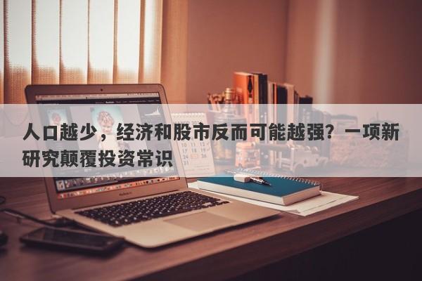 人口越少，经济和股市反而可能越强？一项新研究颠覆投资常识