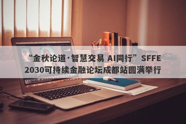 “金秋论道·智慧交易 AI同行”SFFE2030可持续金融论坛成都站圆满举行