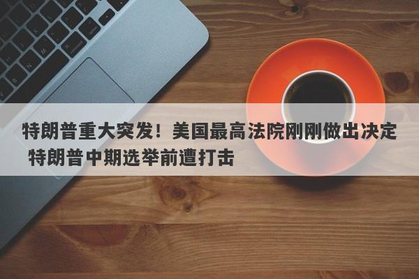 特朗普重大突发！美国最高法院刚刚做出决定 特朗普中期选举前遭打击