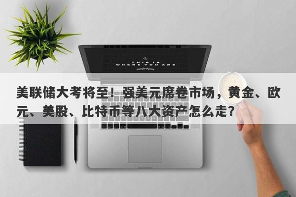 美联储大考将至！强美元席卷市场，黄金、欧元、美股、比特币等八大资产怎么走？
