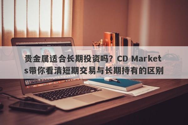 贵金属适合长期投资吗？CD Markets带你看清短期交易与长期持有的区别