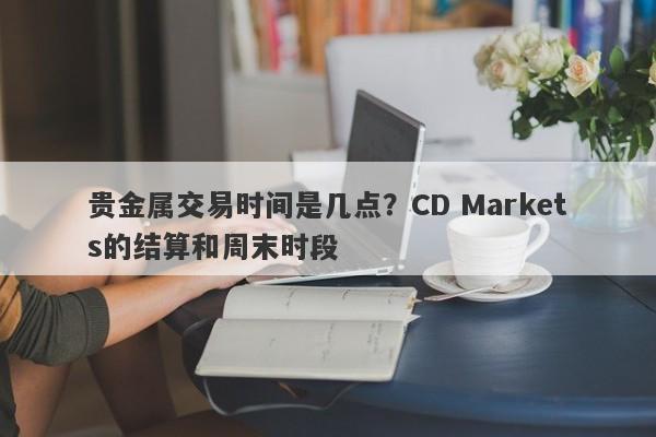 贵金属交易时间是几点？CD Markets的结算和周末时段