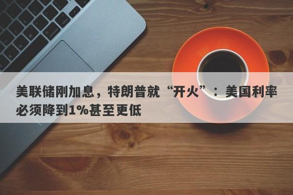 美联储刚加息，特朗普就“开火”：美国利率必须降到1%甚至更低