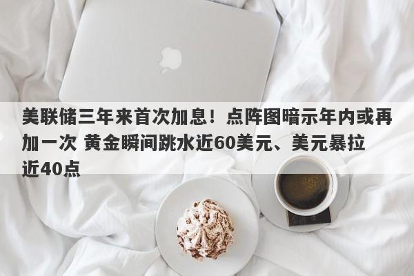 美联储三年来首次加息！点阵图暗示年内或再加一次 黄金瞬间跳水近60美元、美元暴拉近40点