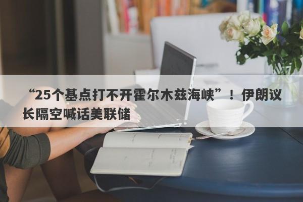 “25个基点打不开霍尔木兹海峡”！伊朗议长隔空喊话美联储