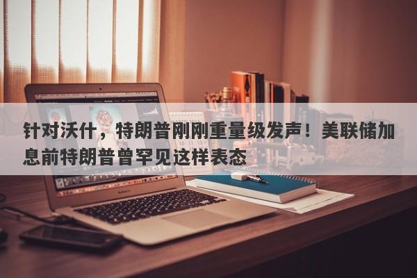 针对沃什，特朗普刚刚重量级发声！美联储加息前特朗普曾罕见这样表态