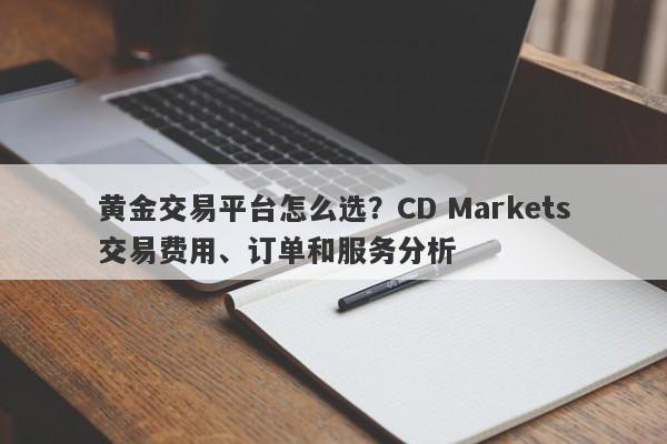 黄金交易平台怎么选？CD Markets交易费用、订单和服务分析