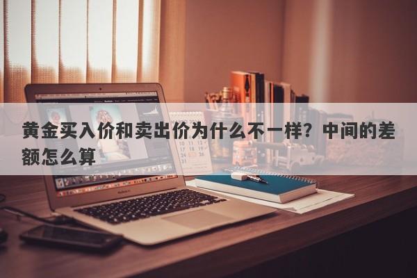 黄金买入价和卖出价为什么不一样？中间的差额怎么算
