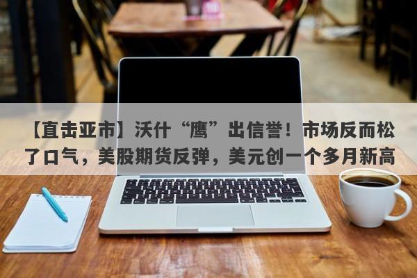 【直击亚市】沃什“鹰”出信誉！市场反而松了口气，美股期货反弹，美元创一个多月新高