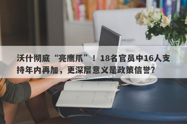 沃什彻底“亮鹰爪”！18名官员中16人支持年内再加，更深层意义是政策信誉？