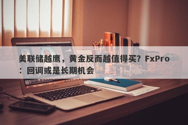 美联储越鹰，黄金反而越值得买？FxPro：回调或是长期机会