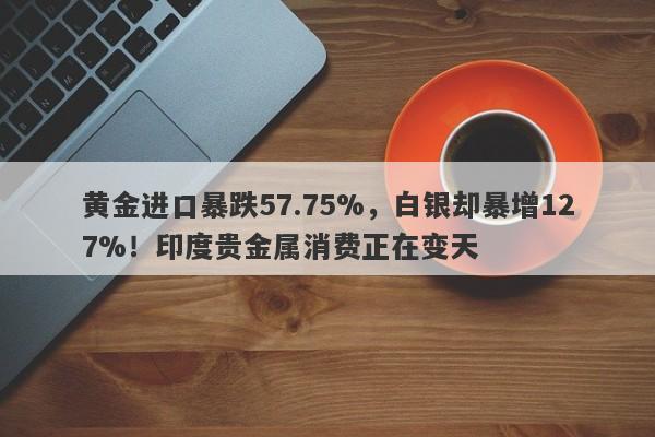 黄金进口暴跌57.75%，白银却暴增127%！印度贵金属消费正在变天