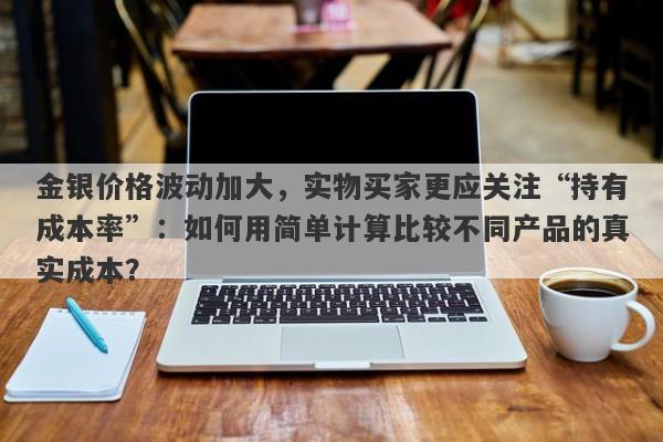 金银价格波动加大，实物买家更应关注“持有成本率”：如何用简单计算比较不同产品的真实成本？
