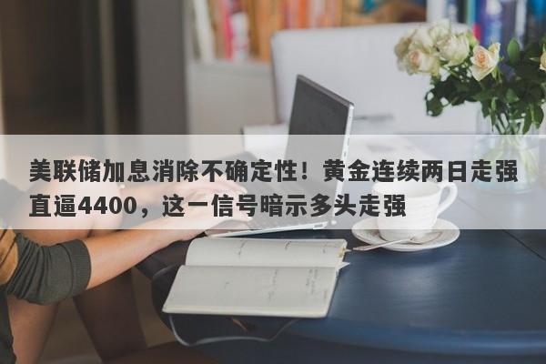 美联储加息消除不确定性！黄金连续两日走强直逼4400，这一信号暗示多头走强