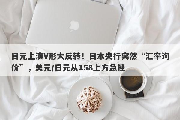 日元上演V形大反转！日本央行突然“汇率询价”，美元/日元从158上方急挫