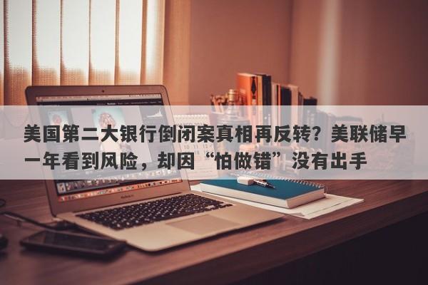 美国第二大银行倒闭案真相再反转？美联储早一年看到风险，却因“怕做错”没有出手