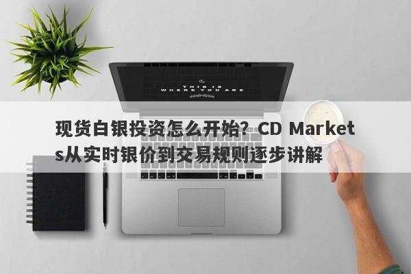 现货白银投资怎么开始？CD Markets从实时银价到交易规则逐步讲解