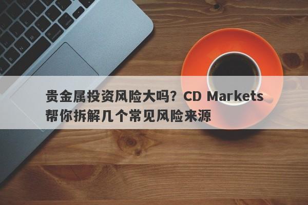贵金属投资风险大吗？CD Markets帮你拆解几个常见风险来源