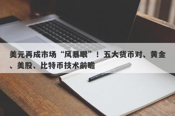 美元再成市场“风暴眼”！五大货币对、黄金、美股、比特币技术前瞻
