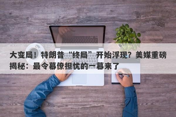 大变局！特朗普“终局”开始浮现？美媒重磅揭秘：最令幕僚担忧的一幕来了