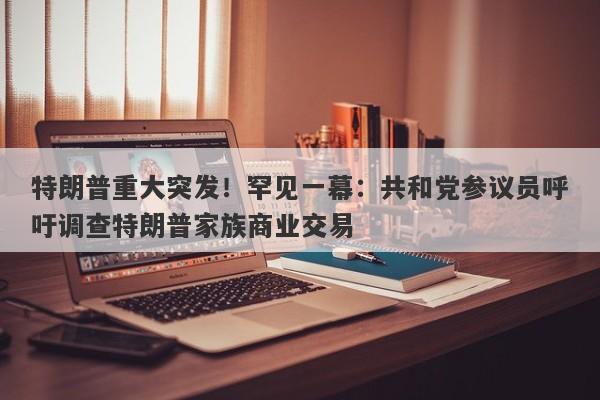 特朗普重大突发！罕见一幕：共和党参议员呼吁调查特朗普家族商业交易