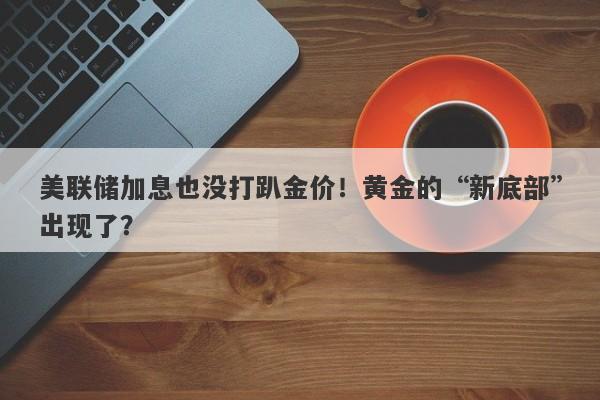 美联储加息也没打趴金价！黄金的“新底部”出现了？
