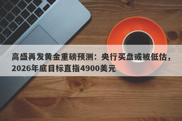 高盛再发黄金重磅预测：央行买盘或被低估，2026年底目标直指4900美元