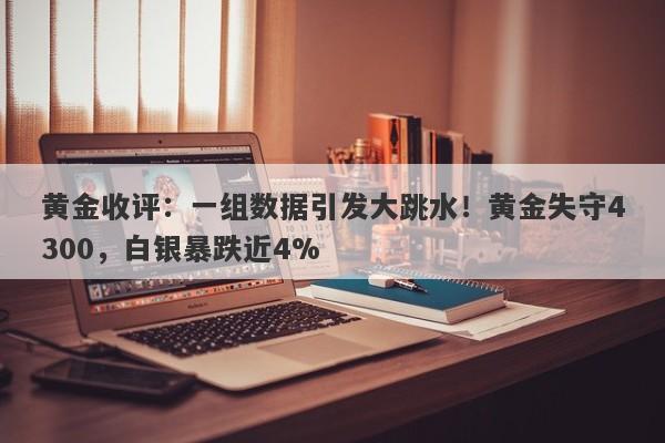 黄金收评：一组数据引发大跳水！黄金失守4300，白银暴跌近4%