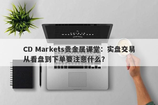 CD Markets贵金属课堂：实盘交易从看盘到下单要注意什么？