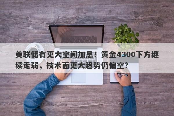 美联储有更大空间加息！黄金4300下方继续走弱，技术面更大趋势仍偏空？